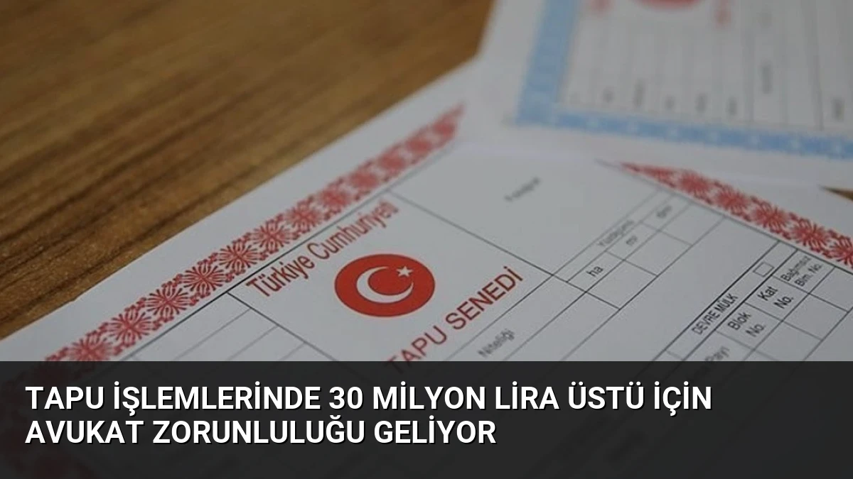 Tapu İşlemlerinde 30 Milyon Lira Üstü İçin Avukat Zorunluluğu Geliyor