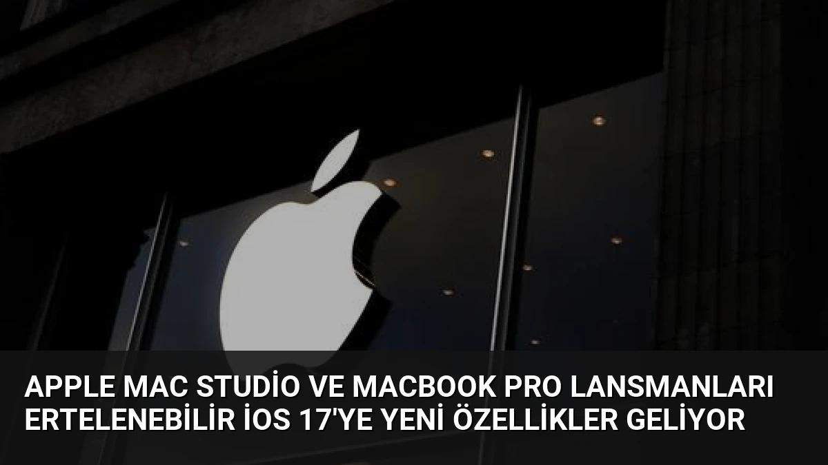Apple Mac Studio ve MacBook Pro Lansmanları Ertelenebilir iOS 17’ye Yeni Özellikler Geliyor