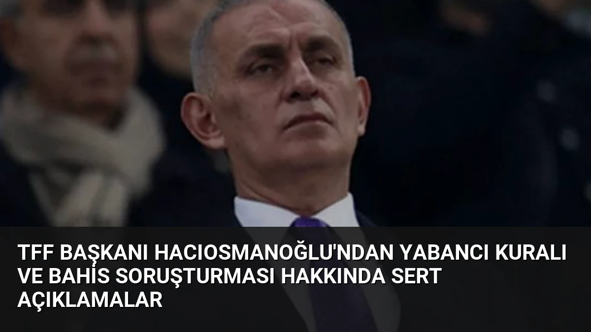 TFF Başkanı Hacıosmanoğlu’ndan Yabancı Kuralı ve Bahis Soruşturması Hakkında Sert Açıklamalar