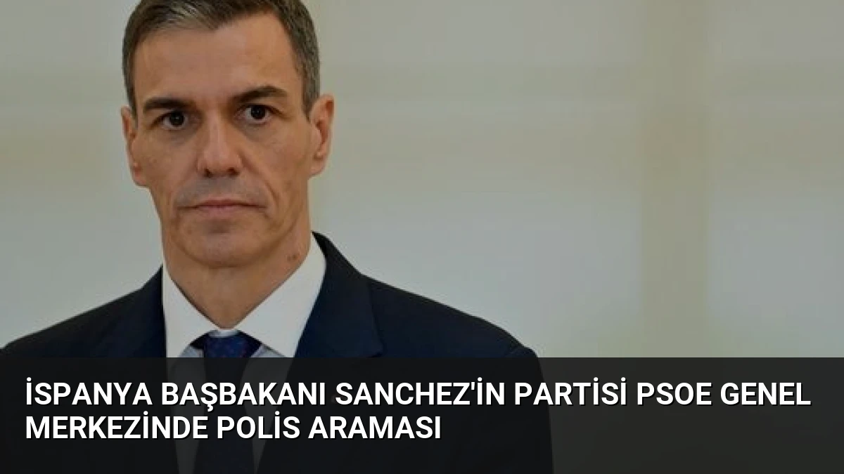 İspanya Başbakanı Sanchez’in Partisi PSOE Genel Merkezinde Polis Araması