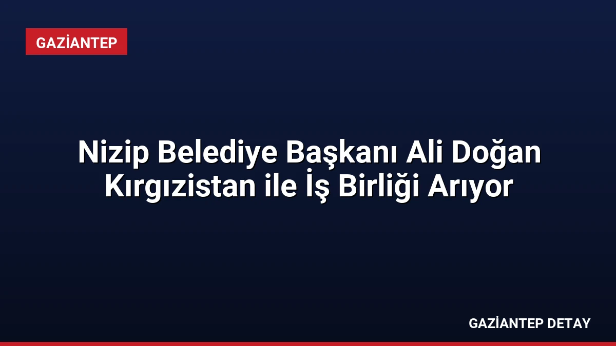 Nizip Belediye Başkanı Ali Doğan Kırgızistan ile İş Birliği Arıyor