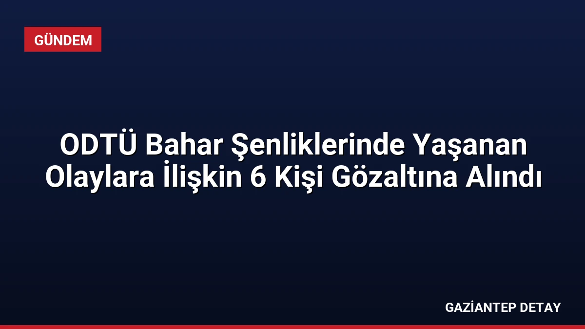 ODTÜ Bahar Şenliklerinde Yaşanan Olaylara İlişkin 6 Kişi Gözaltına Alındı