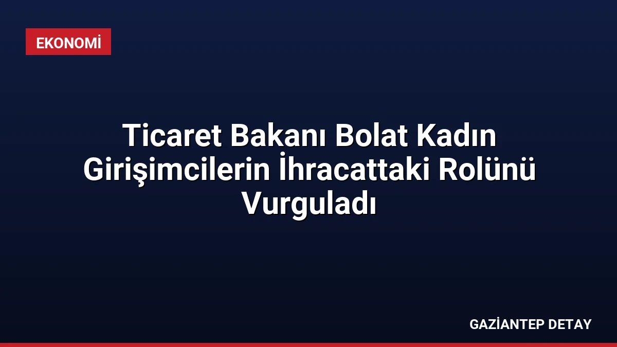 Ticaret Bakanı Bolat Kadın Girişimcilerin İhracattaki Rolünü Vurguladı