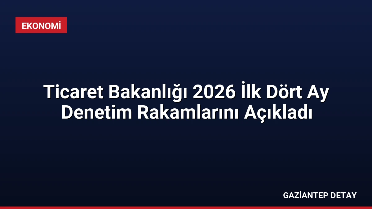 Ticaret Bakanlığı 2026 İlk Dört Ay Denetim Rakamlarını Açıkladı
