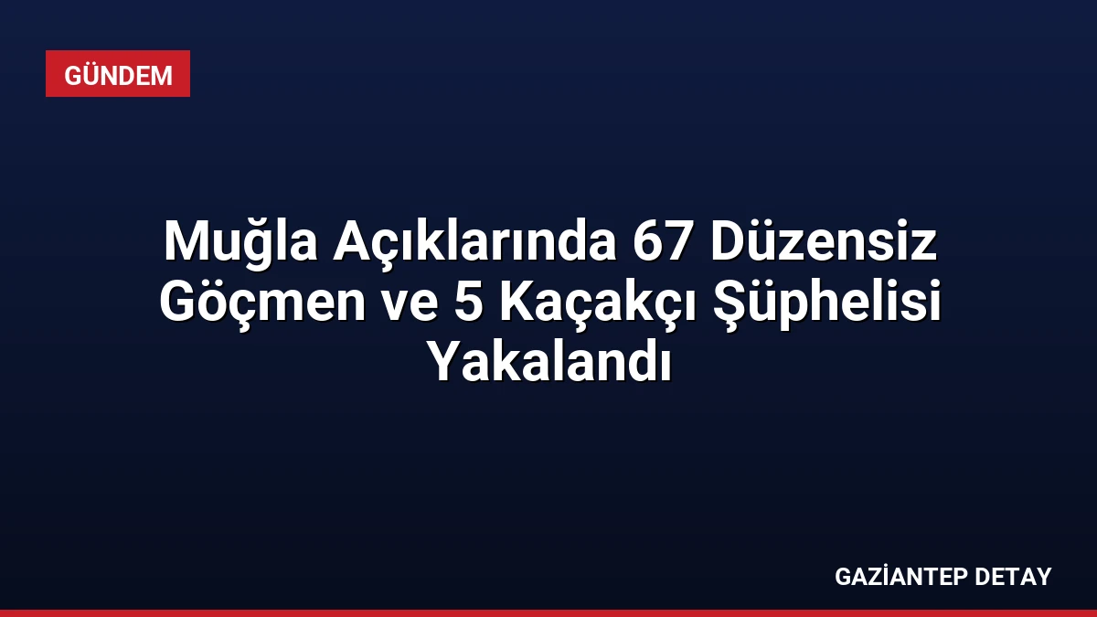 Muğla Açıklarında 67 Düzensiz Göçmen ve 5 Kaçakçı Şüphelisi Yakalandı