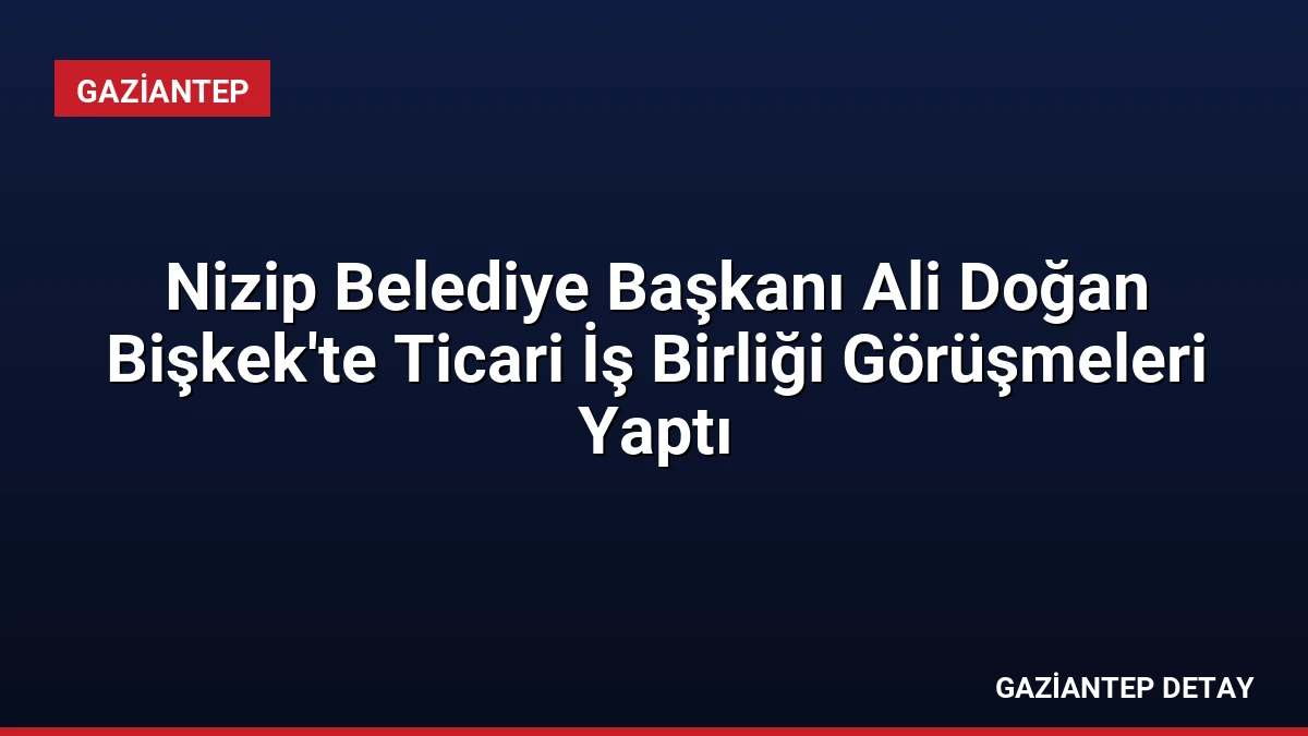 Nizip Belediye Başkanı Ali Doğan Bişkek’te Ticari İş Birliği Görüşmeleri Yaptı