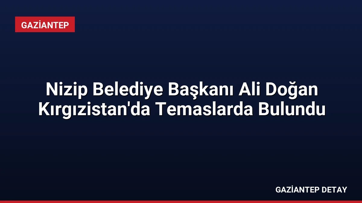 Nizip Belediye Başkanı Ali Doğan Kırgızistan’da Temaslarda Bulundu