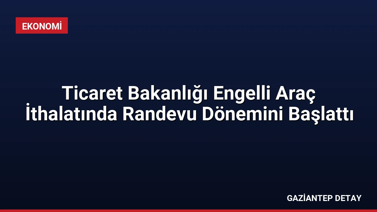 Ticaret Bakanlığı Engelli Araç İthalatında Randevu Dönemini Başlattı