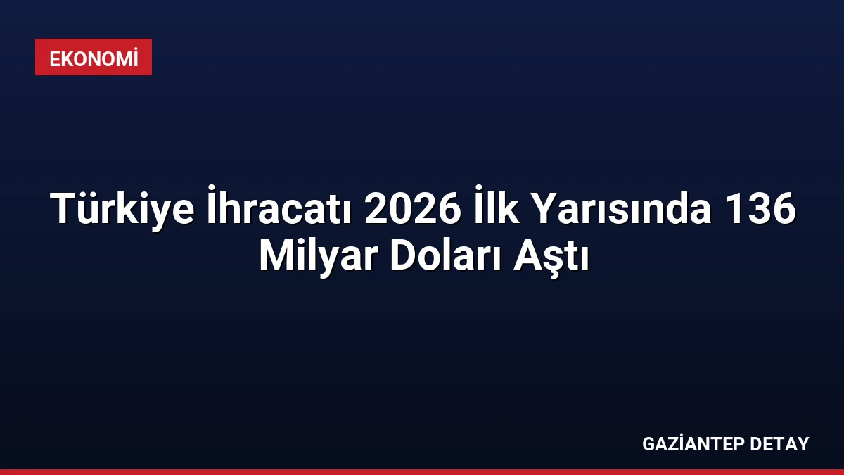 Türkiye İhracatı 2026 İlk Yarısında 136 Milyar Doları Aştı
