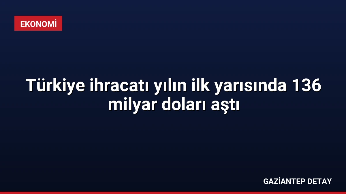 Türkiye ihracatı yılın ilk yarısında 136 milyar doları aştı
