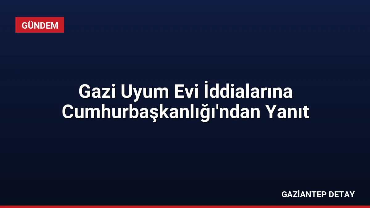 Gazi Uyum Evi İddialarına Cumhurbaşkanlığı’ndan Yanıt