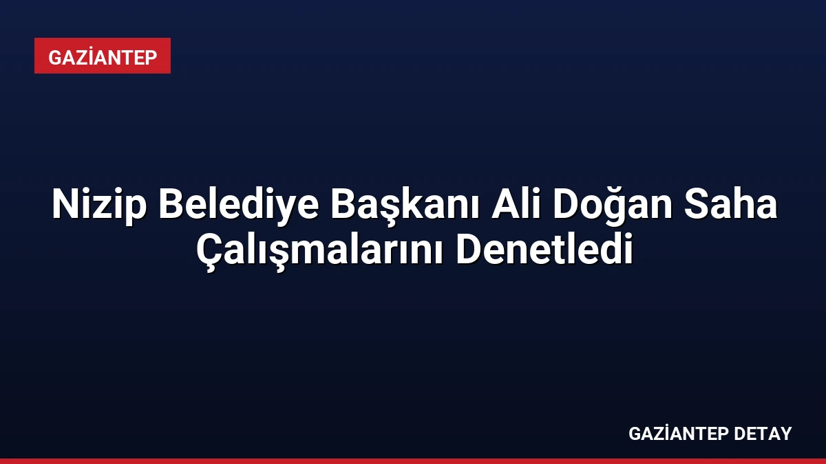 Nizip Belediye Başkanı Ali Doğan Saha Çalışmalarını Denetledi