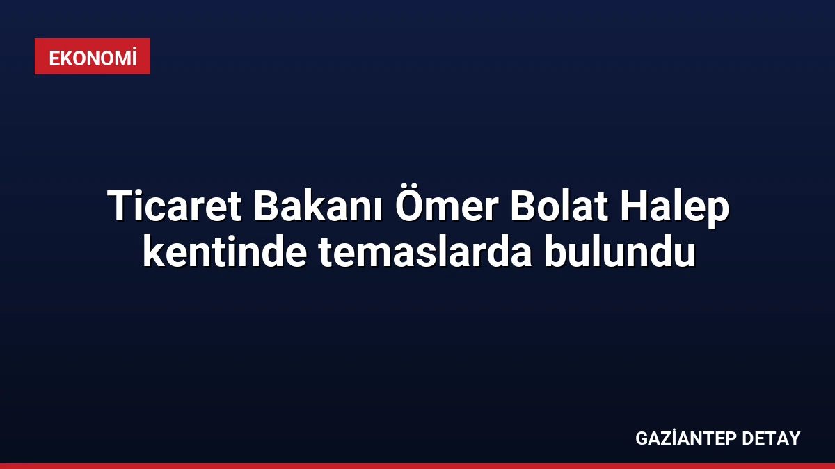 Ticaret Bakanı Ömer Bolat Halep kentinde temaslarda bulundu