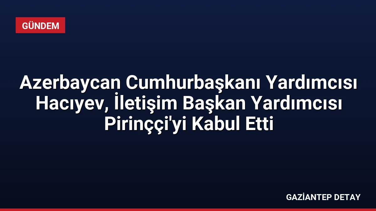Azerbaycan Cumhurbaşkanı Yardımcısı Hacıyev, İletişim Başkan Yardımcısı Pirinççi’yi Kabul Etti