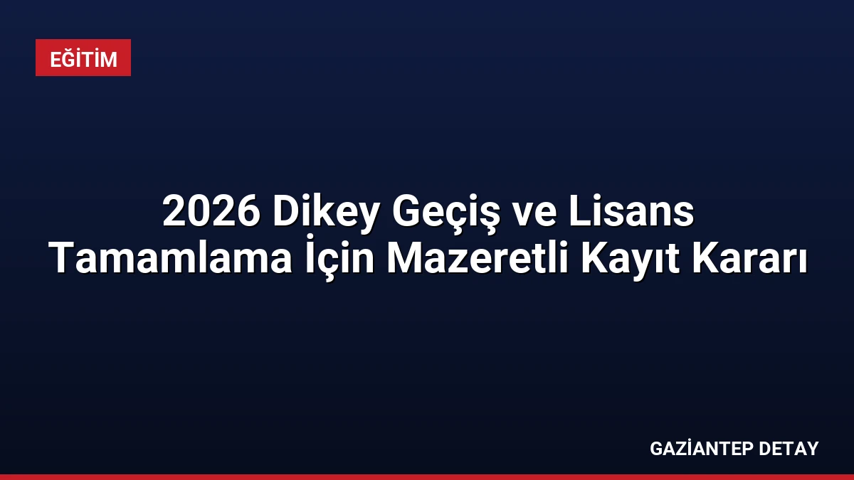 2026 Dikey Geçiş ve Lisans Tamamlama İçin Mazeretli Kayıt Kararı