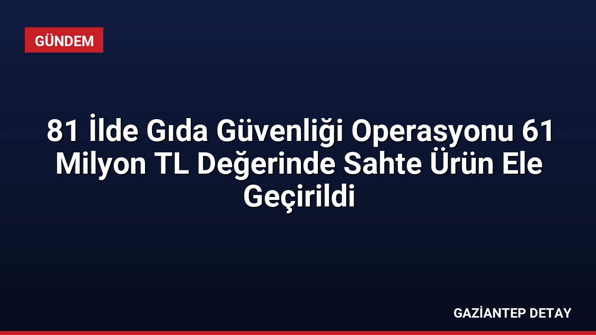 81 İlde Gıda Güvenliği Operasyonu 61 Milyon TL Değerinde Sahte Ürün Ele Geçirildi